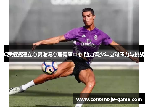 C罗捐资建立心灵港湾心理健康中心 助力青少年应对压力与挑战 C罗捐资建立心灵港湾心理健康中心 助力青少年应对压力与挑战