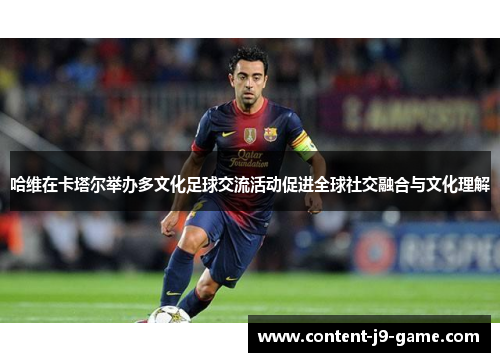 哈维在卡塔尔举办多文化足球交流活动促进全球社交融合与文化理解 哈维在卡塔尔举办多文化足球交流活动促进全球社交融合与文化理解