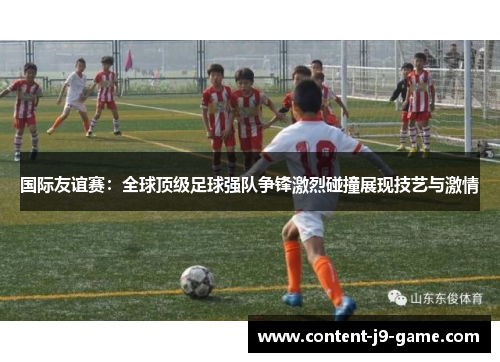 国际友谊赛：全球顶级足球强队争锋激烈碰撞展现技艺与激情