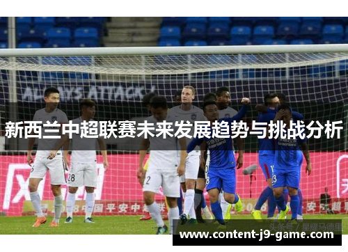 新西兰中超联赛未来发展趋势与挑战分析 新西兰中超联赛未来发展趋势与挑战分析