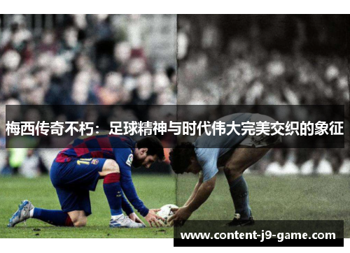 梅西传奇不朽:足球精神与时代伟大完美交织的象征 梅西传奇不朽:足球精神与时代伟大完美交织的象征