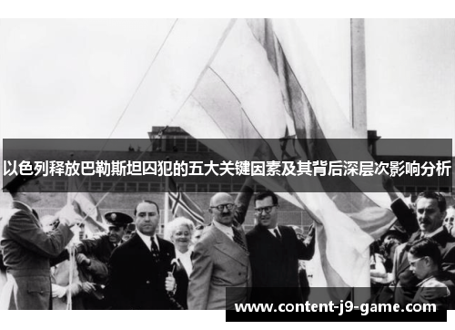 以色列释放巴勒斯坦囚犯的五大关键因素及其背后深层次影响分析 以色列释放巴勒斯坦囚犯的五大关键因素及其背后深层次影响分析