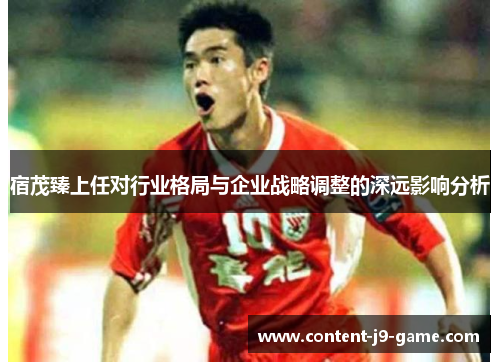 宿茂臻上任对行业格局与企业战略调整的深远影响分析 宿茂臻上任对行业格局与企业战略调整的深远影响分析