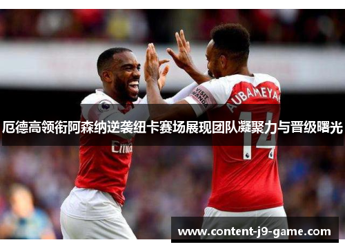 厄德高领衔阿森纳逆袭纽卡赛场展现团队凝聚力与晋级曙光