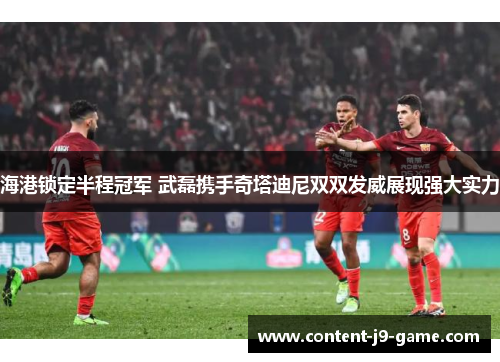 海港锁定半程冠军 武磊携手奇塔迪尼双双发威展现强大实力 海港锁定半程冠军 武磊携手奇塔迪尼双双发威展现强大实力