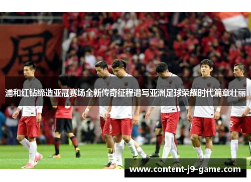 浦和红钻缔造亚冠赛场全新传奇征程谱写亚洲足球荣耀时代篇章壮丽 浦和红钻缔造亚冠赛场全新传奇征程谱写亚洲足球荣耀时代篇章壮丽