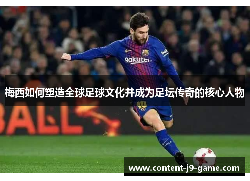 梅西如何塑造全球足球文化并成为足坛传奇的核心人物 梅西如何塑造全球足球文化并成为足坛传奇的核心人物