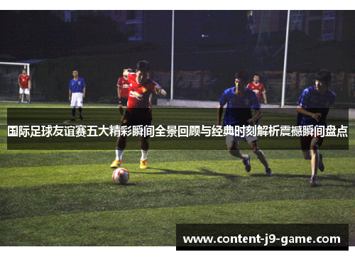 国际足球友谊赛五大精彩瞬间全景回顾与经典时刻解析震撼瞬间盘点